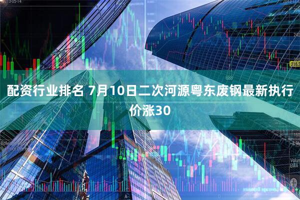 配资行业排名 7月10日二次河源粤东废钢最新执行价涨30