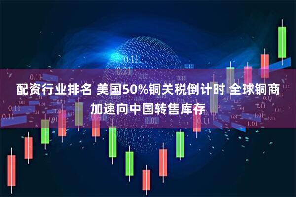 配资行业排名 美国50%铜关税倒计时 全球铜商加速向中国转售库存