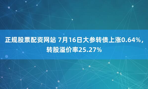 正规股票配资网站 7月16日大参转债上涨0.64%，转股溢价率25.27%