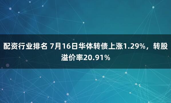 配资行业排名 7月16日华体转债上涨1.29%，转股溢价率20.91%