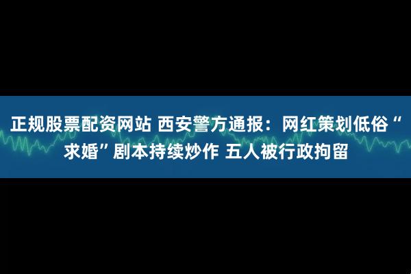 正规股票配资网站 西安警方通报：网红策划低俗“求婚”剧本持续炒作 五人被行政拘留