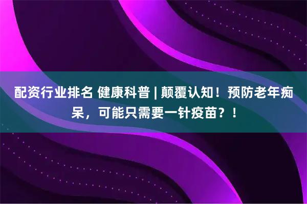 配资行业排名 健康科普 | 颠覆认知！预防老年痴呆，可能只需要一针疫苗？！