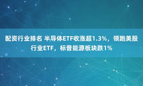 配资行业排名 半导体ETF收涨超1.3%，领跑美股行业ETF，标普能源板块跌1%