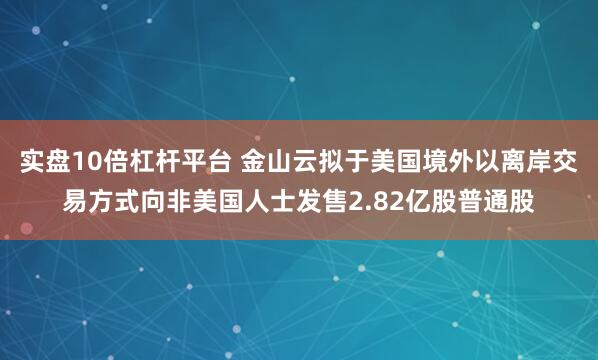 实盘10倍杠杆平台 金山云拟于美国境外以离岸交易方式向非美国人士发售2.82亿股普通股