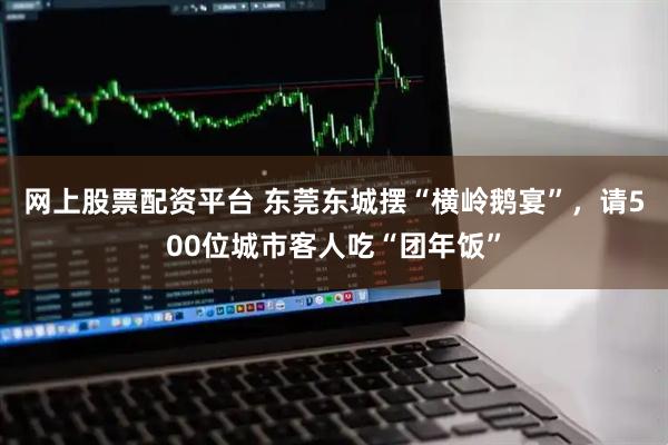 网上股票配资平台 东莞东城摆“横岭鹅宴”，请500位城市客人吃“团年饭”